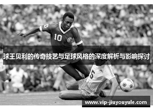 球王贝利的传奇技艺与足球风格的深度解析与影响探讨