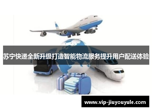苏宁快递全新升级打造智能物流服务提升用户配送体验